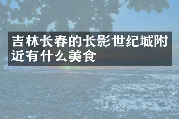 吉林长春的长影世纪城附近有什么美食