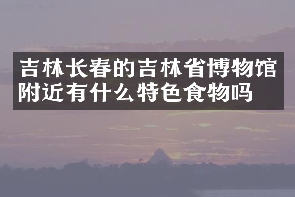 吉林长春的吉林省博物馆附近有什么特色食物吗