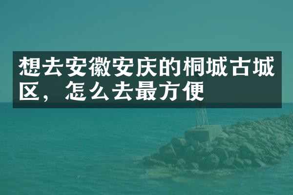 想去安徽安庆的桐城古城区，怎么去最方便