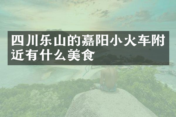 四川乐山的嘉阳小火车附近有什么美食
