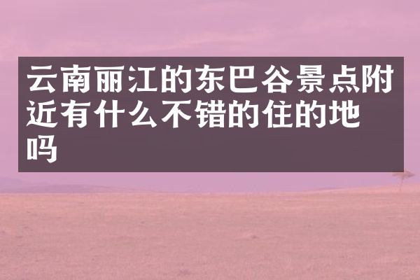 云南丽江的东巴谷景点附近有什么不错的住的地方吗
