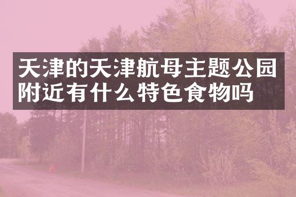 天津的天津航母主题公园附近有什么特色食物吗