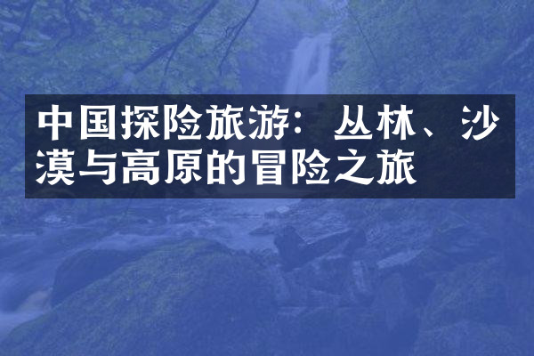 中国探险旅游：丛林、沙漠与高原的冒险之旅