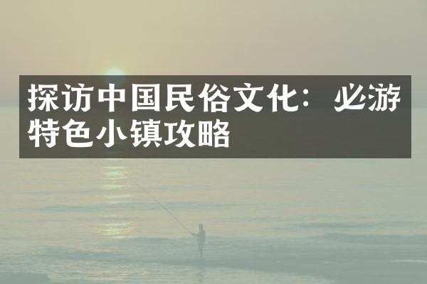 探访中国民俗文化：必游特色小镇攻略