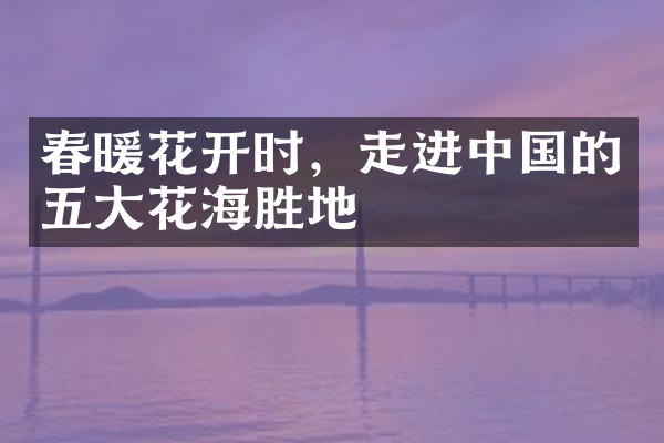 春暖花开时，走进中国的五大花海胜地
