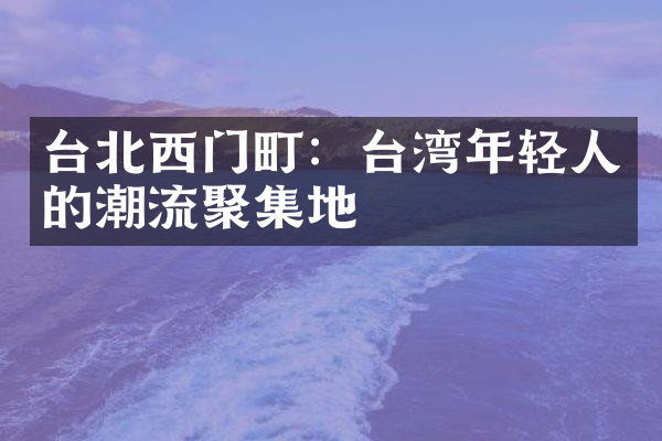 台北西门町：台湾年轻人的潮流聚集地