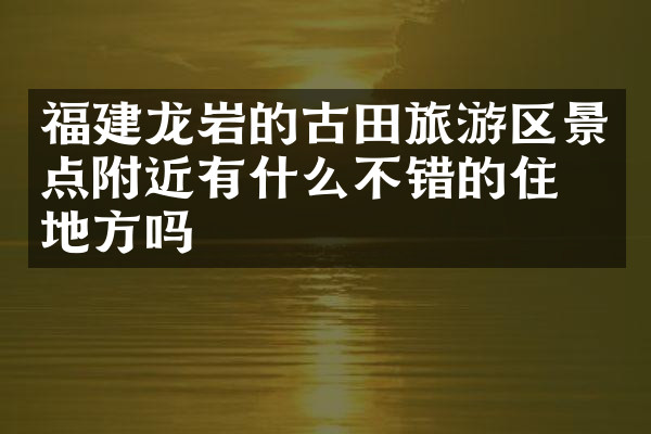 福建龙岩的古田旅游区景点附近有什么不错的住的地方吗