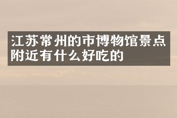 江苏常州的市博物馆景点附近有什么好吃的