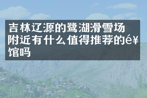 吉林辽源的鴜鹭湖滑雪场附近有什么值得推荐的饭馆吗