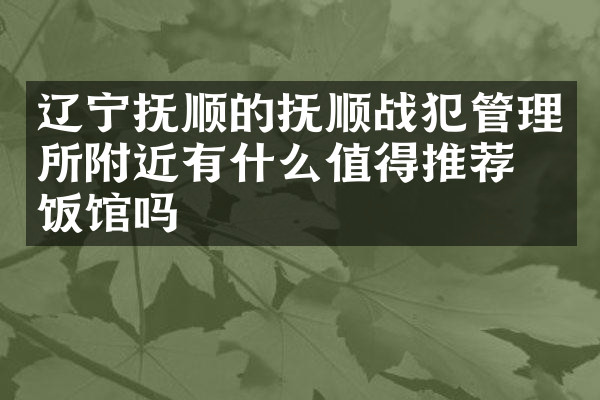 辽宁抚顺的抚顺战犯管理所附近有什么值得推荐的饭馆吗