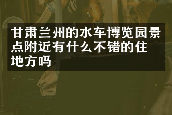 甘肃兰州的水车博览园景点附近有什么不错的住的地方吗