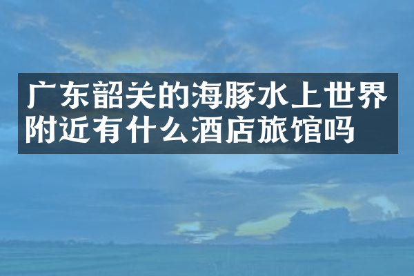 广东韶关的海豚水上世界附近有什么酒店旅馆吗