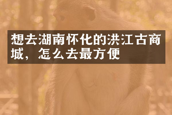 想去湖南怀化的洪江古商城，怎么去最方便