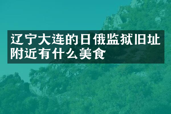 辽宁大连的日俄监狱旧址附近有什么美食