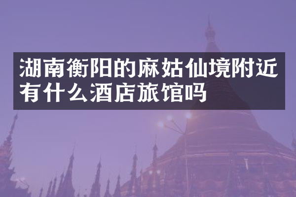 湖南衡阳的麻姑仙境附近有什么酒店旅馆吗