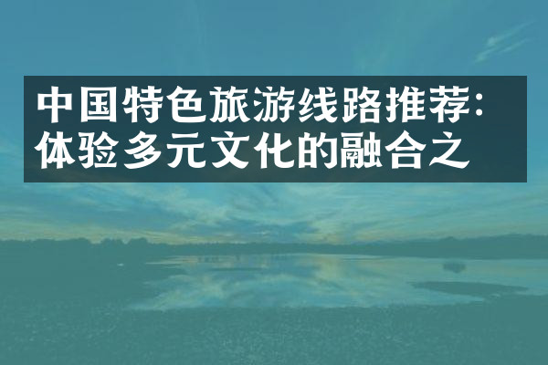 中国特色旅游线路推荐：体验多元文化的融合之旅