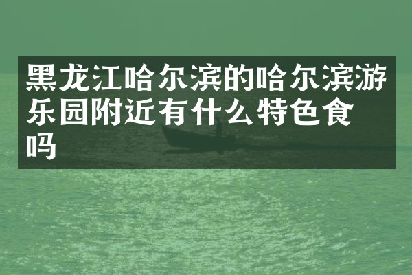 黑龙江哈尔滨的哈尔滨游乐园附近有什么特色食物吗