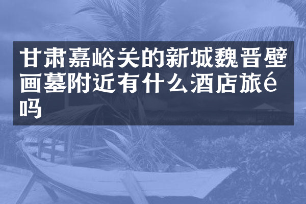 甘肃嘉峪关的新城魏晋壁画墓附近有什么酒店旅馆吗