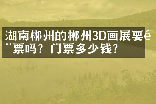 湖南郴州的郴州3D画展要门票吗？门票多少钱？