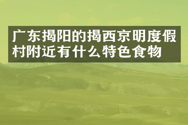 广东揭阳的揭西京明度假村附近有什么特色食物吗