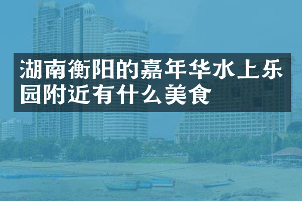 湖南衡阳的嘉年华水上乐园附近有什么美食