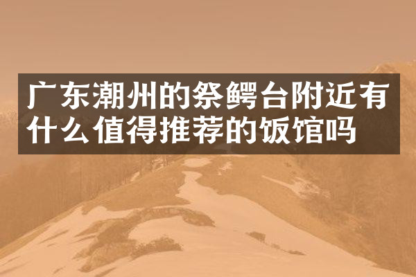 广东潮州的祭鳄台附近有什么值得推荐的饭馆吗