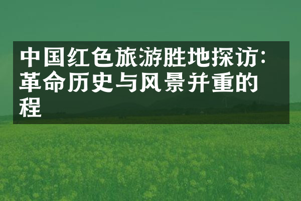 中国红色旅游胜地探访：革命历史与风景并重的旅程