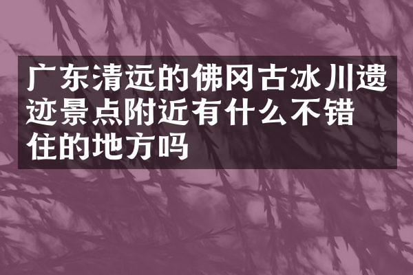 广东清远的佛冈古冰川遗迹景点附近有什么不错的住的地方吗