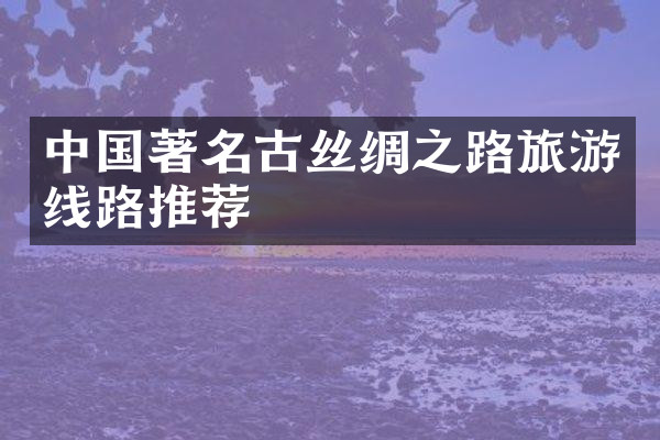 中国著名古丝绸之路旅游线路推荐