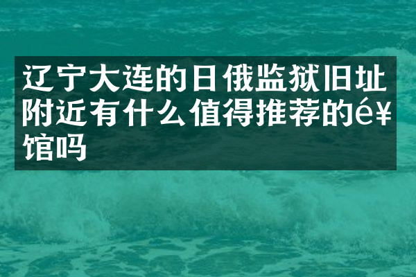 辽宁大连的日俄监狱旧址附近有什么值得推荐的饭馆吗