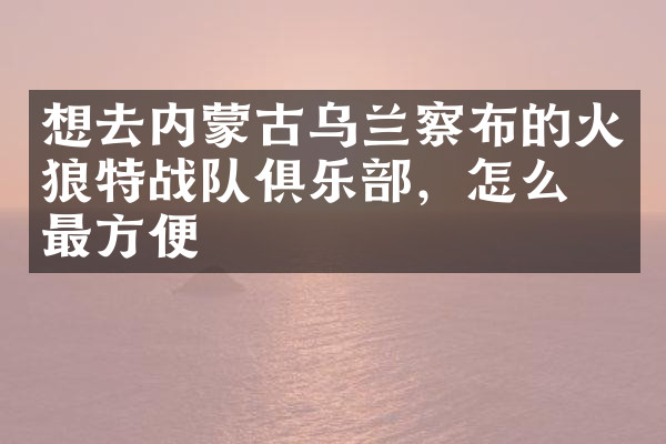 想去内蒙古乌兰察布的火狼特战队俱乐部，怎么去最方便