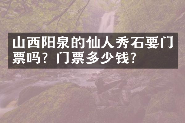 山西阳泉的仙人秀石要门票吗？门票多少钱？
