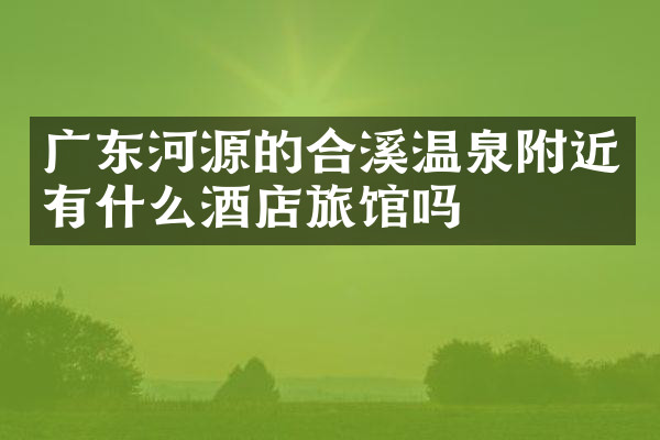 广东河源的合溪温泉附近有什么酒店旅馆吗