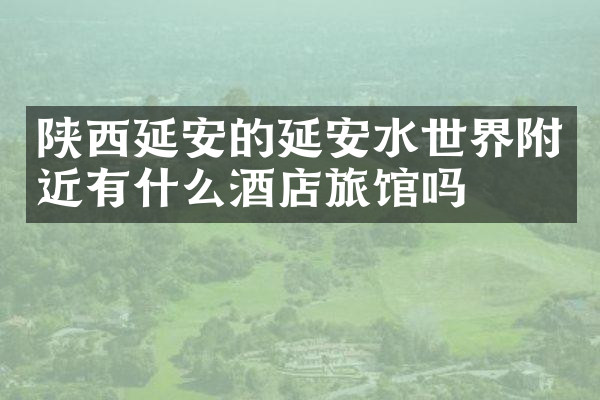 陕西延安的延安水世界附近有什么酒店旅馆吗