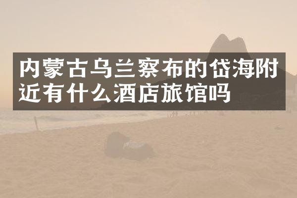 内蒙古乌兰察布的岱海附近有什么酒店旅馆吗
