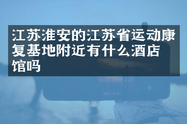 江苏淮安的江苏省运动康复基地附近有什么酒店旅馆吗