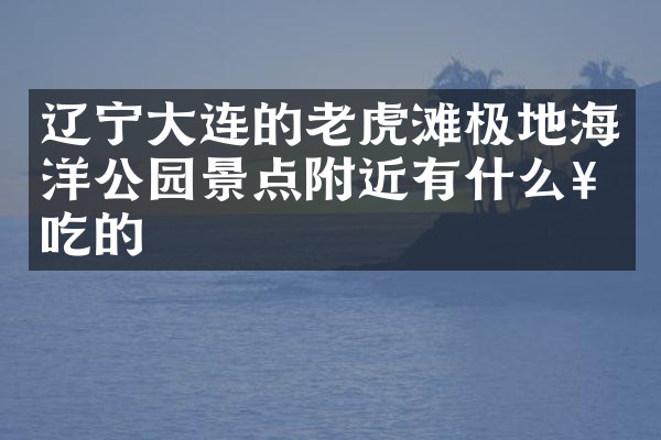 辽宁大连的老虎滩极地海洋公园景点附近有什么好吃的