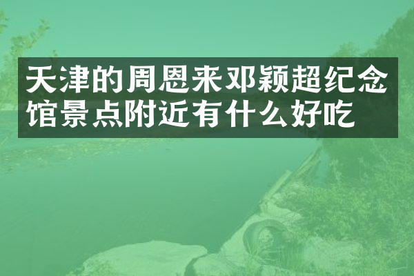 天津的周恩来邓颖超纪念馆景点附近有什么好吃的