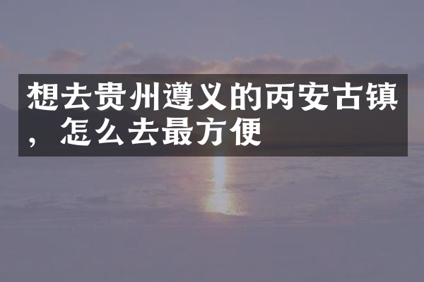 想去贵州遵义的丙安古镇，怎么去最方便