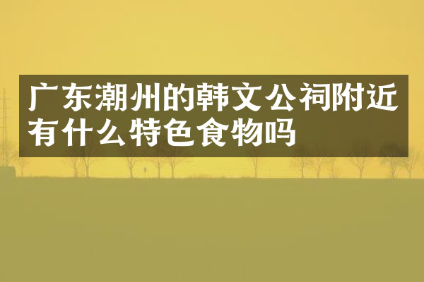 广东潮州的韩文公祠附近有什么特色食物吗