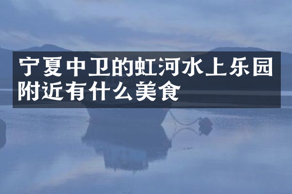 宁夏中卫的虹河水上乐园附近有什么美食
