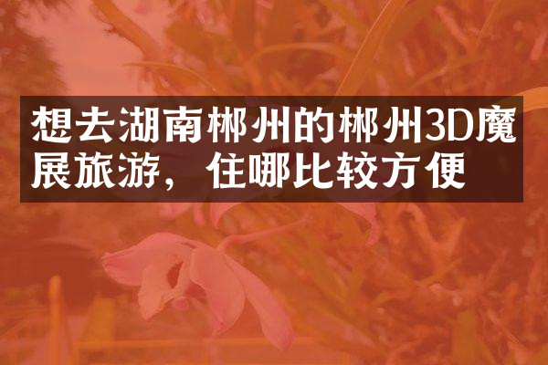 想去湖南郴州的郴州3D魔幻展旅游，住哪比较方便