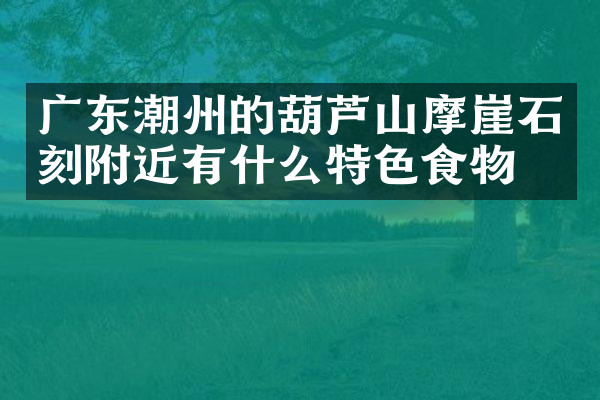 广东潮州的葫芦山摩崖石刻附近有什么特色食物吗
