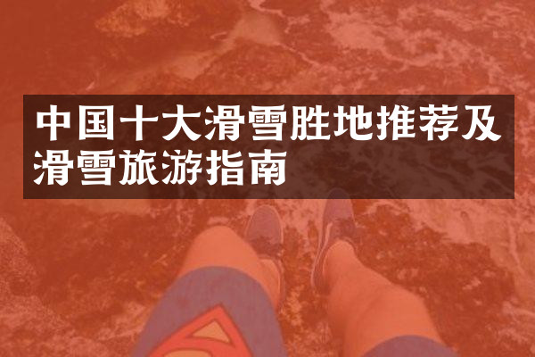 中国十大滑雪胜地推荐及滑雪旅游指南