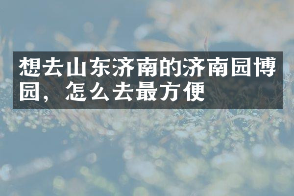 想去山东济南的济南园博园，怎么去最方便