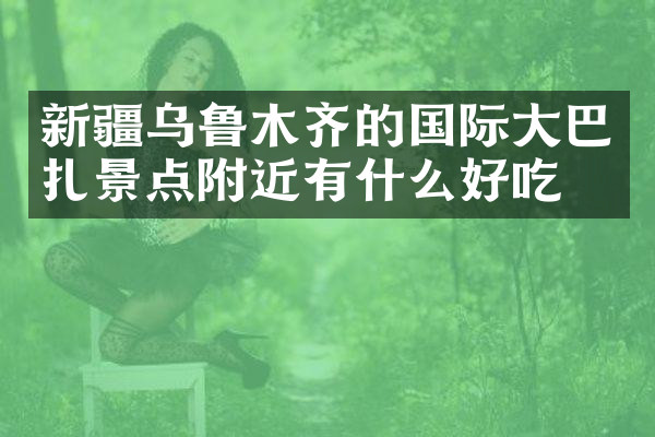 新疆乌鲁木齐的国际大巴扎景点附近有什么好吃的