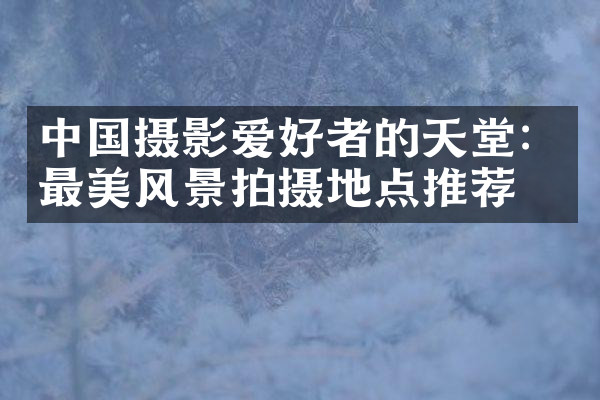 中国摄影爱好者的天堂：最美风景拍摄地点推荐