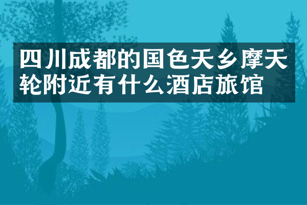 四川成都的国色天乡摩天轮附近有什么酒店旅馆吗
