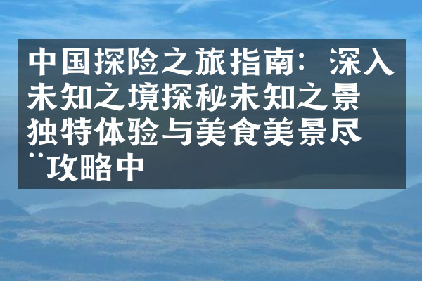 中国探险之旅指南：深入未知之境探秘未知之景的独特体验与美食美景尽在攻略中