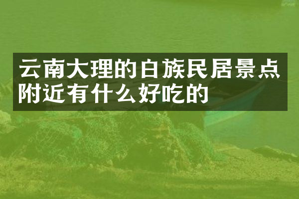 云南大理的白族民居景点附近有什么好吃的